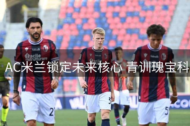 AC米兰锁定未来核心 青训瑰宝科莫托获长约至2031年